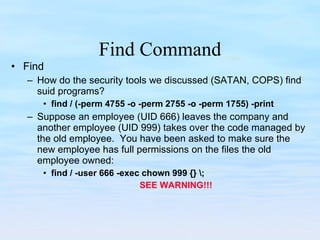 Find Command Find How do the security tools we discussed (SATAN, COPS) find suid programs? find / (-perm 4755 -o -perm 2755 -o -perm 1755) -print Suppose an employee (UID 666) leaves the company and another employee (UID 999) takes over the code managed by the old employee.  You have been asked to make sure the new employee has full permissions on the files the old employee owned: find / -user 666 -exec chown 999 {} \;  SEE WARNING!!! 
