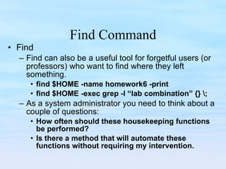 Find Command Find Find can also be a useful tool for forgetful users (or professors) who want to find where they left something. find $HOME -name homework6 -print find $HOME -exec grep -l “lab combination” {} \; As a system administrator you need to think about a couple of questions: How often should these housekeeping functions be performed? Is there a method that will automate these functions without requiring my intervention. 