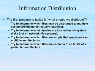 Information Distribution The first problem to tackle is “what should we distribute”? Try to determine which files may be distributed to multiple system architectures (usually text files). Try to determine what binaries are located on the system disks (not on network file systems). Try to determine which files are scripts that would work on multiple architectures. Try to determine which files are common to all hosts of a particular architecture. 