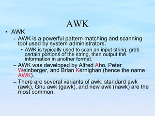 AWK AWK AWK is a powerful pattern matching and scanning tool used by system administrators. AWK is typically used to scan an input string, grab certain portions of the string, then output the information in another format. AWK was developed by Alfred  A ho, Peter  W einberger, and Brian  K ernighan (hence the name  AWK ).  There are several variants of awk: standard awk (awk), Gnu awk (gawk), and new awk (nawk) are the most common. 