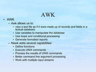 AWK AWK Awk allows us to: view a text file as if it were made up of records and fields in a textual database Use variables to manipulate the database Use loops and conditional processing Generate formatted reports Nawk adds several capabilities: Define functions Execute UNIX commands Process the results of UNIX commands Better command line argument processing Work with multiple input streams 