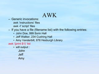 AWK Generic invocations: awk ‘instructions’ files awk -f ‘script’ files If you have a file (filename list) with the following entries: John Doe, 999 Sorin Hall Jeff Walker, 234 Cushing Hall Amy Vanderbilt, 876 Hesburgh Library awk ‘{print $1}’ list will output : John  Jeff Amy 