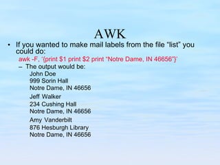AWK If you wanted to make mail labels from the file “list” you could do: awk -F, ‘{print $1 print $2 print “Notre Dame, IN 46656”}’ The output would be: John Doe  999 Sorin Hall Notre Dame, IN 46656 Jeff   Walker 234 Cushing Hall Notre Dame, IN 46656 Amy   Vanderbilt  876 Hesburgh Library Notre Dame, IN 46656 