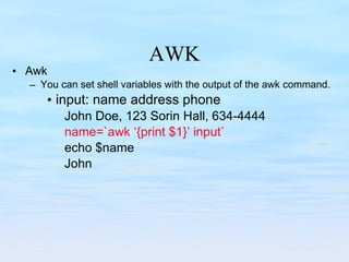 AWK Awk You can set shell variables with the output of the awk command. input: name address phone  John Doe, 123 Sorin Hall, 634-4444 name=`awk ‘{print $1}’ input` echo $name John 