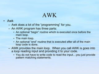 AWK Awk Awk does a lot of the “programming” for you. An AWK program has three parts: An optional “begin” routine which is executed once before the main loop. The main loop. An optional “end” routine that is executed after all of the main loop code is done. AWK provides the main loop.  When you call AWK is goes into a loop reading input and providing it to your code.  You do not have to write code to read the input....you just provide pattern matching statements. 