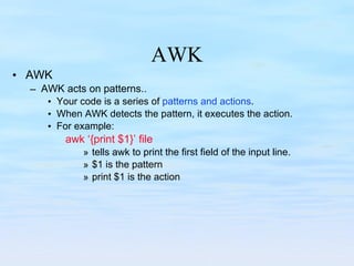AWK AWK AWK acts on patterns.. Your code is a series of  patterns and actions . When AWK detects the pattern, it executes the action. For example: awk ‘{print $1}’ file tells awk to print the first field of the input line. $1 is the pattern print $1 is the action 
