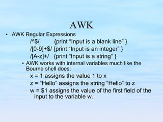 AWK AWK Regular Expressions /^$/  {print “Input is a blank line” } /[0-9]+$/ {print “Input is an integer” } /[A-z]+/  {print “Input is a string” } AWK works with internal variables much like the Bourne shell does: x = 1 assigns the value 1 to x z = “Hello” assigns the string “Hello” to z w = $1 assigns the value of the first field of the input to the variable w. 