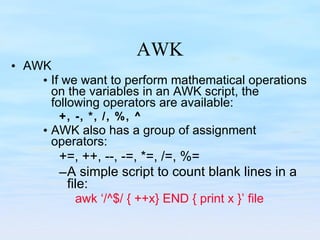 AWK AWK If we want to perform mathematical operations on the variables in an AWK script, the following operators are available: +, -, *, /, %, ^ AWK also has a group of assignment operators: +=, ++, --, -=, *=, /=, %= A simple script to count blank lines in a file: awk ‘/^$/ { ++x} END { print x }’ file 