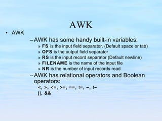 AWK AWK AWK has some handy built-in variables: FS  is the input field separator. (Default space or tab) OFS  is the output field separator RS  is the input record separator (Default newline) FILENAME  is the name of the input file  NR  is the number of input records read AWK has relational operators and Boolean operators: <, >, <=, >=, ==, !=, ~, !~ ||, && 