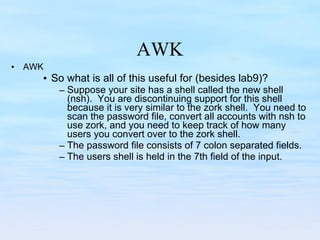 AWK AWK So what is all of this useful for (besides lab9)? Suppose your site has a shell called the new shell (nsh).  You are discontinuing support for this shell because it is very similar to the zork shell.  You need to scan the password file, convert all accounts with nsh to use zork, and you need to keep track of how many users you convert over to the zork shell. The password file consists of 7 colon separated fields.  The users shell is held in the 7th field of the input. 
