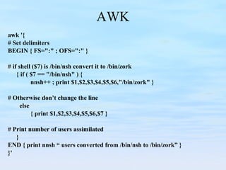 AWK awk '{ # Set delimiters BEGIN { FS=":" ; OFS=":" }   # if shell ($7) is /bin/nsh convert it to /bin/zork { if ( $7 == "/bin/nsh" ) { nnsh++ ; print $1,$2,$3,$4,$5,$6,"/bin/zork" }   # Otherwise don’t change the line   else { print $1,$2,$3,$4,$5,$6,$7 }   # Print number of users assimilated } END { print nnsh “ users converted from /bin/nsh to /bin/zork” } }' 