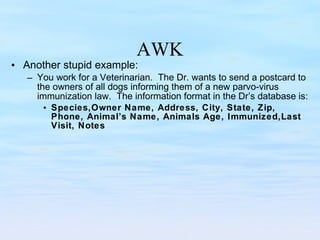 AWK Another stupid example: You work for a Veterinarian.  The Dr. wants to send a postcard to the owners of all dogs informing them of a new parvo-virus immunization law.  The information format in the Dr’s database is: Species,Owner Name, Address, City, State, Zip, Phone, Animal’s Name, Animals Age, Immunized,Last Visit, Notes 