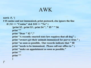 AWK nawk -F, '{  # If canine and not immunized, print postcard, else ignore the line if ( $1 == "Canine" && $10 == "No" )  {print $2 ; print $3 ; print $4 ", " $5 " " $6 print "" print "Dear " $2 ","  print "A recently enacted state law requires that all dog" ; print "owners get their animals immunized for parvo-virus " ; print "as soon as possible.  Our records indicate that " $8  print "needs to be immunized.  Please call our office to " ;  print "make an appointment as soon as possible."  print "" print "" } }' 