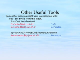 Other Useful Tools Some other tools you might want to experiment with: cut - cut bytes from the input. first=Curt  last=Freeland f1=`echo $first | cut -b1` f1=C ln=`echo $last | cut -b1-7` ln=Freelan try=curt:x:1234:40:GECOS:/home/curt:/bin/csh found=`echo $try | cut -d: -f1` found=curt 
