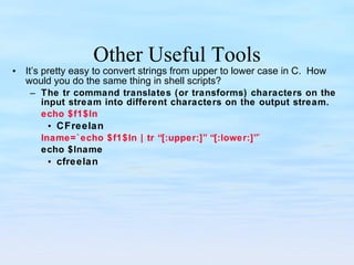 Other Useful Tools It’s pretty easy to convert strings from upper to lower case in C.  How would you do the same thing in shell scripts? The tr command translates (or transforms) characters on the input stream into different characters on the output stream. echo $f1$ln CFreelan lname=`echo $f1$ln | tr “[:upper:]” “[:lower:]”` echo $lname cfreelan 