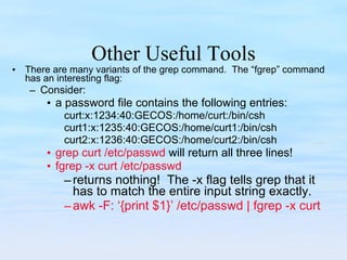 Other Useful Tools There are many variants of the grep command.  The “fgrep” command has an interesting flag: Consider: a password file contains the following entries: curt:x:1234:40:GECOS:/home/curt:/bin/csh curt1:x:1235:40:GECOS:/home/curt1:/bin/csh curt2:x:1236:40:GECOS:/home/curt2:/bin/csh grep curt /etc/passwd  will return all three lines! fgrep -x curt /etc/passwd returns nothing!  The -x flag tells grep that it has to match the entire input string exactly. awk -F: ‘{print $1}’ /etc/passwd | fgrep -x curt 