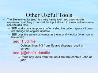 Other Useful Tools The Streams editor (sed) is a very handy tool.  sed uses regular expression matching to convert the input stream to a new output stream one line at a time. SED works on a temporary buffer  called the pattern space - it does not change the original input file. SED uses the same commands as the ex and vi editor (when run in line mode). sed ‘1,3d’ file Deletes lines 1-3 from file and displays result on screen. sed ‘[Jj]ohn/p’ datafile Prints any lines from the input file that contain John or john 