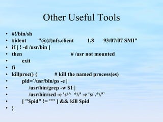 Other Useful Tools #!/bin/sh #ident "@(#)nfs.client 1.8 93/07/07 SMI" if [ ! -d /usr/bin ] then # /usr not mounted exit fi killproc() { # kill the named process(es) pid=`/usr/bin/ps -e |   /usr/bin/grep -w $1 |   /usr/bin/sed -e 's/^  *//' -e 's/ .*//'` [ "$pid" != "" ] && kill $pid } 