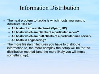 Information Distribution The next problem to tackle is which hosts you want to distribute files to: All hosts of an architecture? (Sparc, HP) All hosts which are clients of a particular server? All hosts which are null clients of a particular mail server? All hosts in engineering? The more files/architectures you have to distribute information to, the more complex the setup will be for the distribution method (and the more likely you will mess something up). 