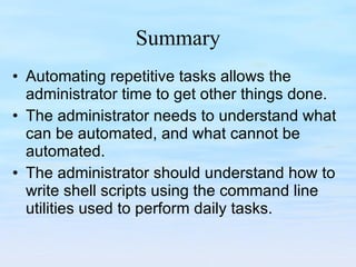 Summary Automating repetitive tasks allows the administrator time to get other things done. The administrator needs to understand what can be automated, and what cannot be automated. The administrator should understand how to write shell scripts using the command line utilities used to perform daily tasks. 