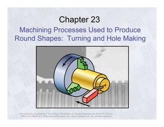 Chapter 23 
Machining Processes Used to Produce 
Round Shapes: Turning and Hole Making 
Manufacturing, Engineering & Technology, Fifth Edition, by Serope Kalpakjian and Steven R. Schmid. 
ISBN 0-13-148965-8. © 2006 Pearson Education, Inc., Upper Saddle River, NJ. All rights reserved. 
 