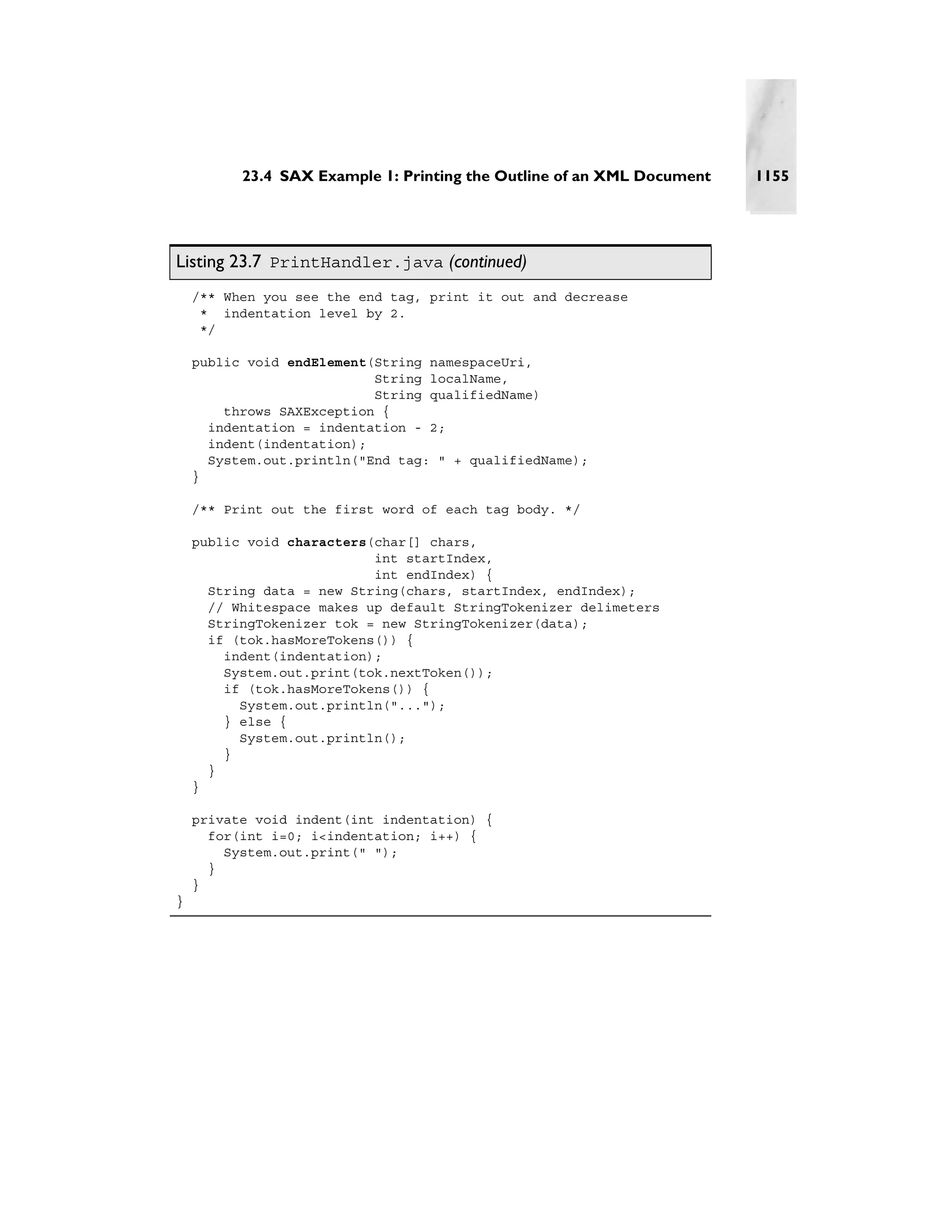 23.4 SAX Example 1: Printing the Outline of an XML Document   1155




Listing 23.7 PrintHandler.java (continued)
    /** When you see the end tag, print it out and decrease
     * indentation level by 2.
     */

    public void endElement(String namespaceUri,
                           String localName,
                           String qualifiedName)
        throws SAXException {
      indentation = indentation - 2;
      indent(indentation);
      System.out.println("End tag: " + qualifiedName);
    }

    /** Print out the first word of each tag body. */

    public void characters(char[] chars,
                           int startIndex,
                           int endIndex) {
      String data = new String(chars, startIndex, endIndex);
      // Whitespace makes up default StringTokenizer delimeters
      StringTokenizer tok = new StringTokenizer(data);
      if (tok.hasMoreTokens()) {
        indent(indentation);
        System.out.print(tok.nextToken());
        if (tok.hasMoreTokens()) {
          System.out.println("...");
        } else {
          System.out.println();
        }
      }
    }

    private void indent(int indentation) {
      for(int i=0; i<indentation; i++) {
        System.out.print(" ");
      }
    }
}
 