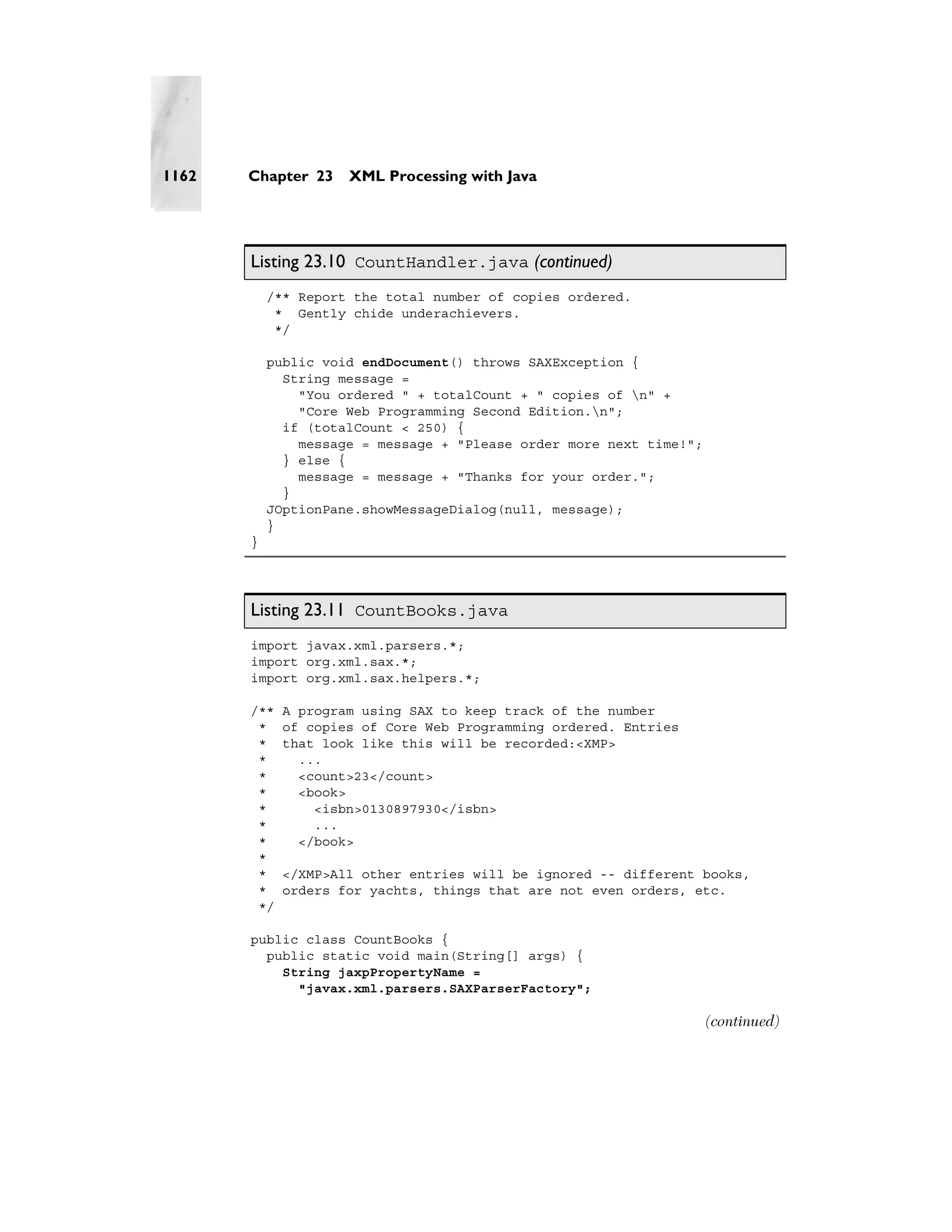 1162   Chapter 23    XML Processing with Java




       Listing 23.10 CountHandler.java (continued)
           /** Report the total number of copies ordered.
            * Gently chide underachievers.
            */

           public void endDocument() throws SAXException {
             String message =
               "You ordered " + totalCount + " copies of n" +
               "Core Web Programming Second Edition.n";
             if (totalCount < 250) {
               message = message + "Please order more next time!";
             } else {
               message = message + "Thanks for your order.";
             }
           JOptionPane.showMessageDialog(null, message);
           }
       }




       Listing 23.11 CountBooks.java
       import javax.xml.parsers.*;
       import org.xml.sax.*;
       import org.xml.sax.helpers.*;

       /**   A program using SAX to keep track of the number
        *    of copies of Core Web Programming ordered. Entries
        *    that look like this will be recorded:<XMP>
        *      ...
        *      <count>23</count>
        *      <book>
        *        <isbn>0130897930</isbn>
        *        ...
        *      </book>
        *
        *    </XMP>All other entries will be ignored -- different books,
        *    orders for yachts, things that are not even orders, etc.
        */

       public class CountBooks {
         public static void main(String[] args) {
           String jaxpPropertyName =
             "javax.xml.parsers.SAXParserFactory";

                                                                     (continued)
 
