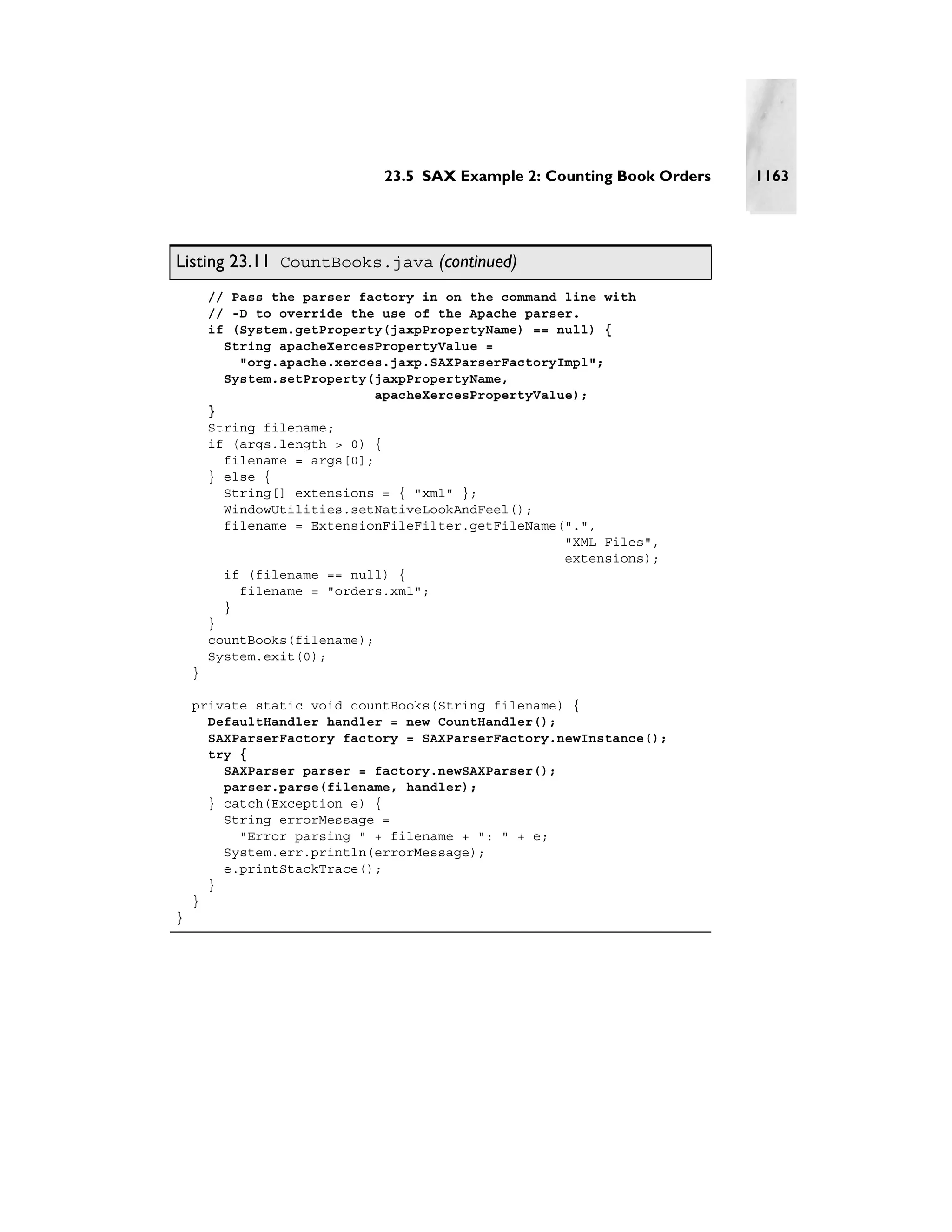 23.5 SAX Example 2: Counting Book Orders   1163




Listing 23.11 CountBooks.java (continued)
        // Pass the parser factory in on the command line with
        // -D to override the use of the Apache parser.
        if (System.getProperty(jaxpPropertyName) == null) {
          String apacheXercesPropertyValue =
            "org.apache.xerces.jaxp.SAXParserFactoryImpl";
          System.setProperty(jaxpPropertyName,
                              apacheXercesPropertyValue);
        }
        String filename;
        if (args.length > 0) {
          filename = args[0];
        } else {
          String[] extensions = { "xml" };
          WindowUtilities.setNativeLookAndFeel();
          filename = ExtensionFileFilter.getFileName(".",
                                                      "XML Files",
                                                      extensions);
          if (filename == null) {
            filename = "orders.xml";
          }
        }
        countBooks(filename);
        System.exit(0);
    }

    private static void countBooks(String filename) {
      DefaultHandler handler = new CountHandler();
      SAXParserFactory factory = SAXParserFactory.newInstance();
      try {
        SAXParser parser = factory.newSAXParser();
        parser.parse(filename, handler);
      } catch(Exception e) {
        String errorMessage =
          "Error parsing " + filename + ": " + e;
        System.err.println(errorMessage);
        e.printStackTrace();
      }
    }
}
 