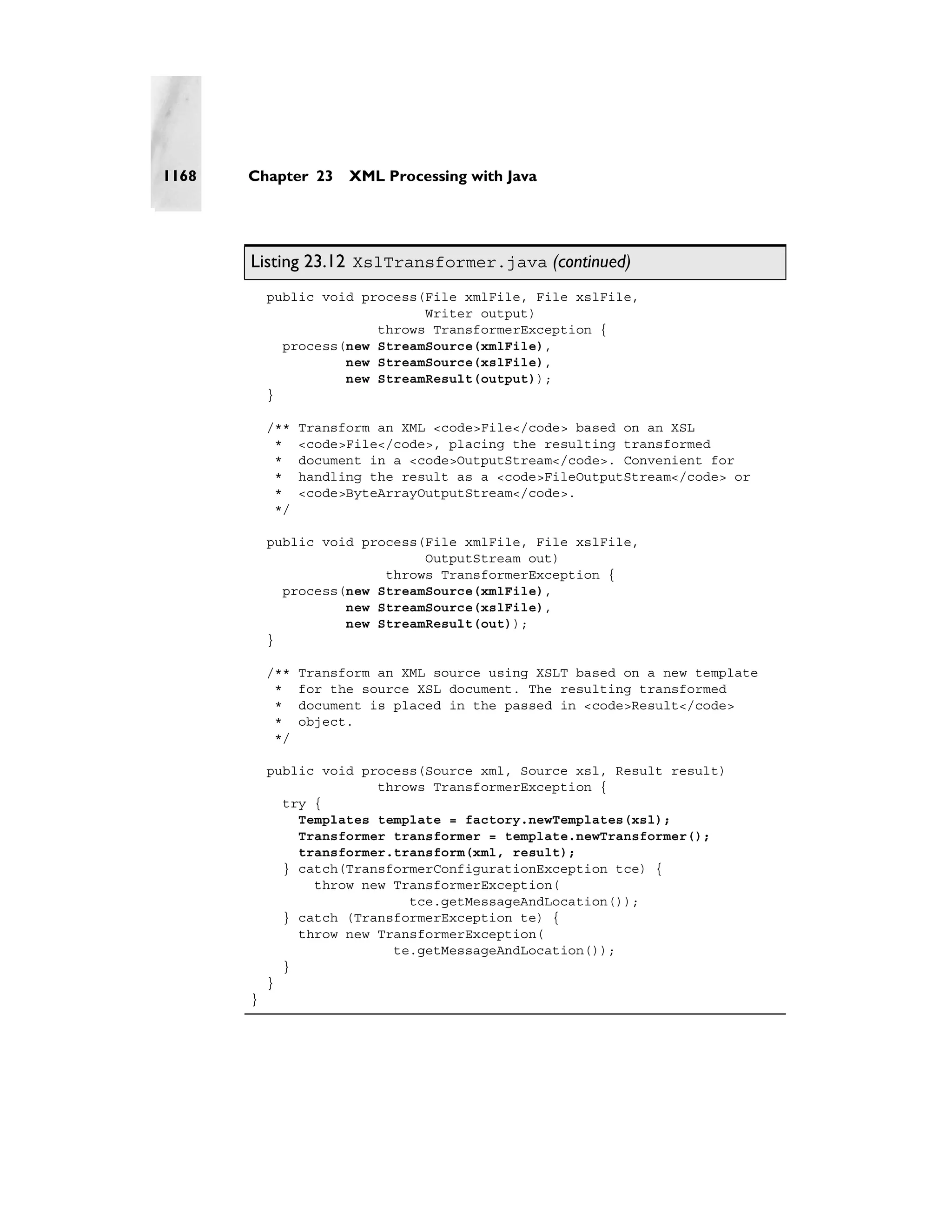 1168   Chapter 23      XML Processing with Java




       Listing 23.12 XslTransformer.java (continued)
           public void process(File xmlFile, File xslFile,
                               Writer output)
                         throws TransformerException {
             process(new StreamSource(xmlFile),
                     new StreamSource(xslFile),
                     new StreamResult(output));
           }

           /**   Transform an XML <code>File</code> based on an XSL
            *    <code>File</code>, placing the resulting transformed
            *    document in a <code>OutputStream</code>. Convenient for
            *    handling the result as a <code>FileOutputStream</code> or
            *    <code>ByteArrayOutputStream</code>.
            */

           public void process(File xmlFile, File xslFile,
                               OutputStream out)
                          throws TransformerException {
             process(new StreamSource(xmlFile),
                     new StreamSource(xslFile),
                     new StreamResult(out));
           }

           /**   Transform an XML source using XSLT based on a new template
            *    for the source XSL document. The resulting transformed
            *    document is placed in the passed in <code>Result</code>
            *    object.
            */

           public void process(Source xml, Source xsl, Result result)
                         throws TransformerException {
             try {
               Templates template = factory.newTemplates(xsl);
               Transformer transformer = template.newTransformer();
               transformer.transform(xml, result);
             } catch(TransformerConfigurationException tce) {
                 throw new TransformerException(
                             tce.getMessageAndLocation());
             } catch (TransformerException te) {
               throw new TransformerException(
                           te.getMessageAndLocation());
             }
           }
       }
 