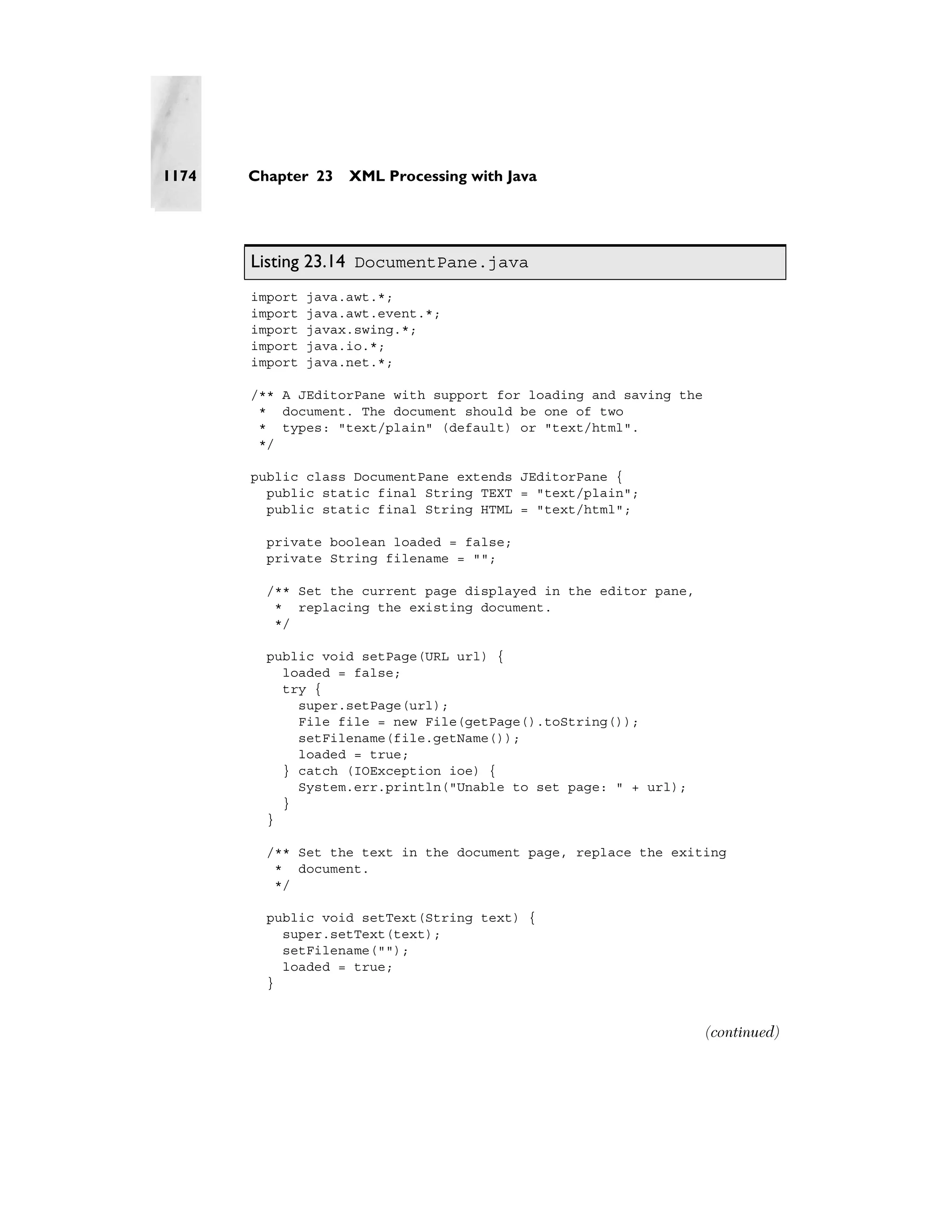 1174   Chapter 23    XML Processing with Java




       Listing 23.14 DocumentPane.java
       import   java.awt.*;
       import   java.awt.event.*;
       import   javax.swing.*;
       import   java.io.*;
       import   java.net.*;

       /** A JEditorPane with support for loading and saving the
        * document. The document should be one of two
        * types: "text/plain" (default) or "text/html".
        */

       public class DocumentPane extends JEditorPane {
         public static final String TEXT = "text/plain";
         public static final String HTML = "text/html";

         private boolean loaded = false;
         private String filename = "";

         /** Set the current page displayed in the editor pane,
          * replacing the existing document.
          */

         public void setPage(URL url) {
           loaded = false;
           try {
             super.setPage(url);
             File file = new File(getPage().toString());
             setFilename(file.getName());
             loaded = true;
           } catch (IOException ioe) {
             System.err.println("Unable to set page: " + url);
           }
         }

         /** Set the text in the document page, replace the exiting
          * document.
          */

         public void setText(String text) {
           super.setText(text);
           setFilename("");
           loaded = true;
         }


                                                                   (continued)
 