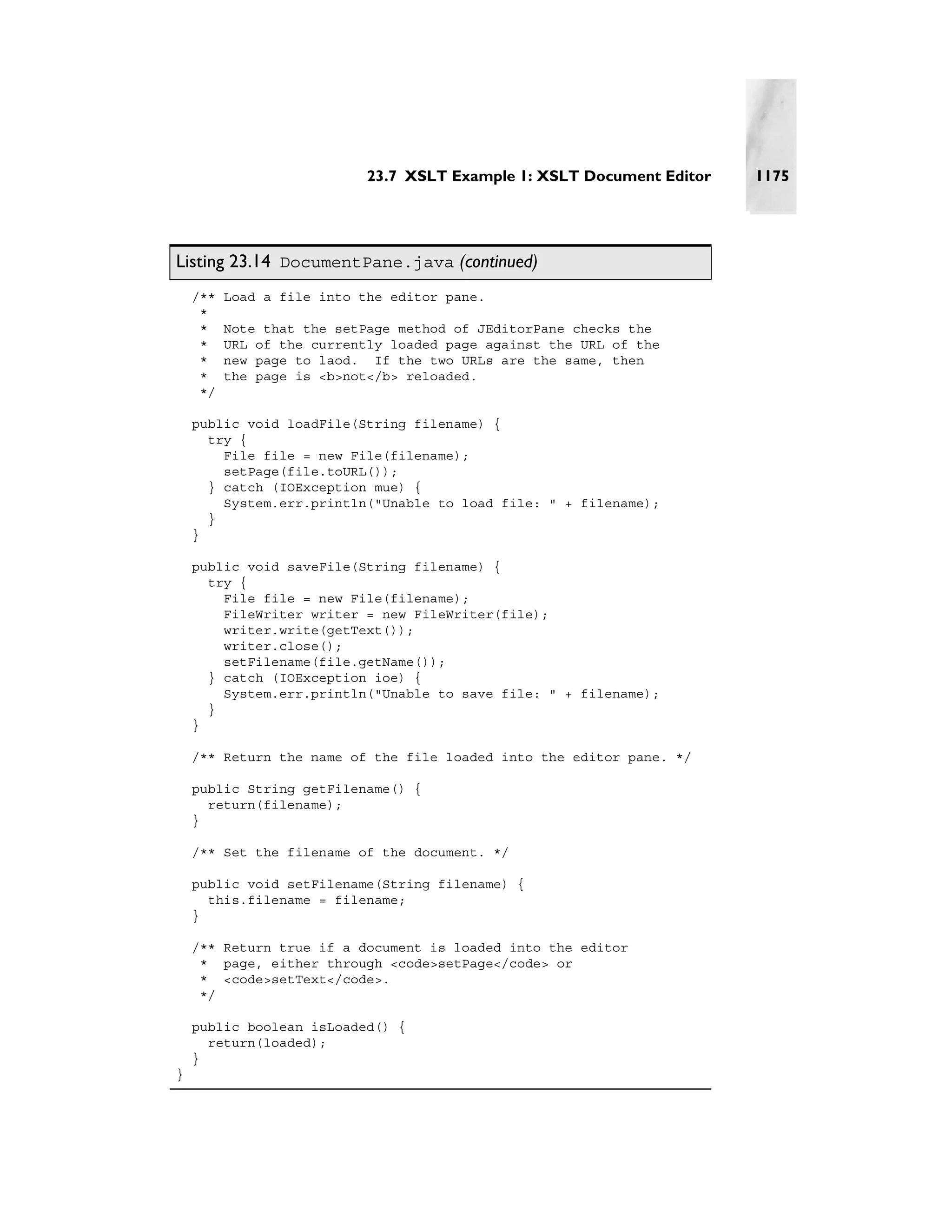 23.7 XSLT Example 1: XSLT Document Editor   1175




Listing 23.14 DocumentPane.java (continued)
    /**   Load a file into the editor pane.
     *
     *    Note that the setPage method of JEditorPane checks the
     *    URL of the currently loaded page against the URL of the
     *    new page to laod. If the two URLs are the same, then
     *    the page is <b>not</b> reloaded.
     */

    public void loadFile(String filename) {
      try {
        File file = new File(filename);
        setPage(file.toURL());
      } catch (IOException mue) {
        System.err.println("Unable to load file: " + filename);
      }
    }

    public void saveFile(String filename) {
      try {
        File file = new File(filename);
        FileWriter writer = new FileWriter(file);
        writer.write(getText());
        writer.close();
        setFilename(file.getName());
      } catch (IOException ioe) {
        System.err.println("Unable to save file: " + filename);
      }
    }

    /** Return the name of the file loaded into the editor pane. */

    public String getFilename() {
      return(filename);
    }

    /** Set the filename of the document. */

    public void setFilename(String filename) {
      this.filename = filename;
    }

    /** Return true if a document is loaded into the editor
     * page, either through <code>setPage</code> or
     * <code>setText</code>.
     */

    public boolean isLoaded() {
      return(loaded);
    }
}
 
