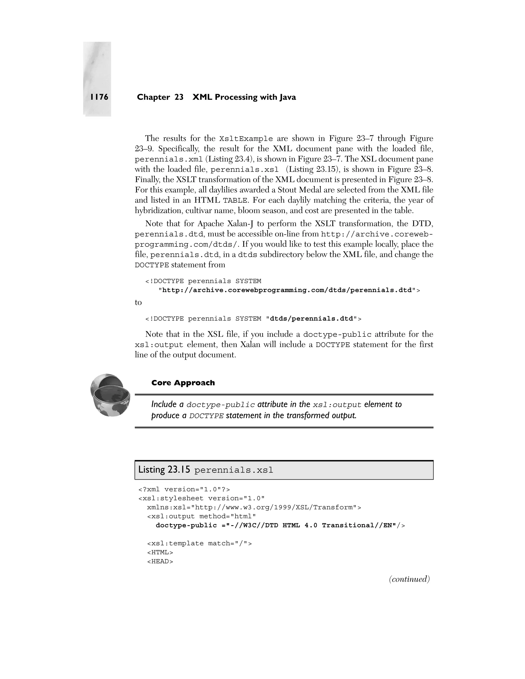1176   Chapter 23      XML Processing with Java



          The results for the XsltExample are shown in Figure 23–7 through Figure
       23–9. Specifically, the result for the XML document pane with the loaded file,
       perennials.xml (Listing 23.4), is shown in Figure 23–7. The XSL document pane
       with the loaded file, perennials.xsl (Listing 23.15), is shown in Figure 23–8.
       Finally, the XSLT transformation of the XML document is presented in Figure 23–8.
       For this example, all daylilies awarded a Stout Medal are selected from the XML file
       and listed in an HTML TABLE. For each daylily matching the criteria, the year of
       hybridization, cultivar name, bloom season, and cost are presented in the table.
            Note that for Apache Xalan-J to perform the XSLT transformation, the DTD,
       perennials.dtd, must be accessible on-line from http://archive.coreweb-
       programming.com/dtds/. If you would like to test this example locally, place the
       file, perennials.dtd, in a dtds subdirectory below the XML file, and change the
       DOCTYPE statement from
            <!DOCTYPE perennials SYSTEM
               "http://archive.corewebprogramming.com/dtds/perennials.dtd">
       to
            <!DOCTYPE perennials SYSTEM "dtds/perennials.dtd">

         Note that in the XSL file, if you include a doctype-public attribute for the
       xsl:output element, then Xalan will include a DOCTYPE statement for the first
       line of the output document.


             Core Approach

             Include a doctype-public attribute in the xsl:output element to
             produce a DOCTYPE statement in the transformed output.




       Listing 23.15 perennials.xsl
       <?xml version="1.0"?>
       <xsl:stylesheet version="1.0"
         xmlns:xsl="http://www.w3.org/1999/XSL/Transform">
         <xsl:output method="html"
           doctype-public ="-//W3C//DTD HTML 4.0 Transitional//EN"/>

            <xsl:template match="/">
            <HTML>
            <HEAD>

                                                                              (continued)
 