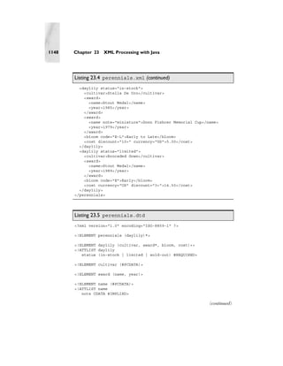 1148   Chapter 23   XML Processing with Java




       Listing 23.4 perennials.xml (continued)
         <daylily status="in-stock">
           <cultivar>Stella De Oro</cultivar>
           <award>
             <name>Stout Medal</name>
             <year>1985</year>
           </award>
           <award>
             <name note="miniature">Donn Fishcer Memorial Cup</name>
             <year>1979</year>
           </award>
           <bloom code="E-L">Early to Late</bloom>
           <cost discount="10+" currency="US">5.00</cost>
         </daylily>
         <daylily status="limited">
           <cultivar>Brocaded Gown</cultivar>
           <award>
             <name>Stout Medal</name>
             <year>1989</year>
           </award>
           <bloom code="E">Early</bloom>
           <cost currency="US" discount="3+">14.50</cost>
         </daylily>
       </perennials>




       Listing 23.5 perennials.dtd
       <?xml version="1.0" encoding="ISO-8859-1" ?>

       <!ELEMENT perennials (daylily)*>

       <!ELEMENT daylily (cultivar, award*, bloom, cost)+>
       <!ATTLIST daylily
          status (in-stock | limited | sold-out) #REQUIRED>

       <!ELEMENT cultivar (#PCDATA)>

       <!ELEMENT award (name, year)>

       <!ELEMENT name (#PCDATA)>
       <!ATTLIST name
          note CDATA #IMPLIED>

                                                                (continued)
 