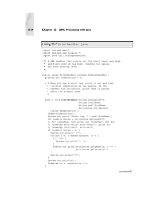 1154   Chapter 23    XML Processing with Java




       Listing 23.7 PrintHandler.java
       import org.xml.sax.*;
       import org.xml.sax.helpers.*;
       import java.util.StringTokenizer;

       /** A SAX handler that prints out the start tags, end tags,
        * and first word of tag body. Indents two spaces
        * for each nesting level.
        */

       public class PrintHandler extends DefaultHandler {
         private int indentation = 0;

         /**   When you see a start tag, print it out and then
          *    increase indentation by two spaces. If the
          *    element has attributes, place them in parens
          *    after the element name.
          */

         public void startElement(String namespaceUri,
                                   String localName,
                                   String qualifiedName,
                                   Attributes attributes)
             throws SAXException {
           indent(indentation);
           System.out.print("Start tag: " + qualifiedName);
           int numAttributes = attributes.getLength();
           // For <someTag> just print out "someTag". But for
           // <someTag att1="Val1" att2="Val2">, print out
           // "someTag (att1=Val1, att2=Val2).
           if (numAttributes > 0) {
             System.out.print(" (");
             for(int i=0; i<numAttributes; i++) {
               if (i>0) {
                 System.out.print(", ");
               }
               System.out.print(attributes.getQName(i) + "=" +
                                 attributes.getValue(i));
             }
             System.out.print(")");
           }
           System.out.println();
           indentation = indentation + 2;
         }

                                                                 (continued)
 
