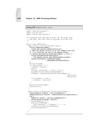 1156   Chapter 23    XML Processing with Java




       Listing 23.8 SAXPrinter.java
       import javax.xml.parsers.*;
       import org.xml.sax.*;
       import org.xml.sax.helpers.*;

       /** A program that uses SAX to print out the start tags,
        * end tags, and first word of tag body of an XML file.
        */

       public class SAXPrinter {
         public static void main(String[] args) {
           String jaxpPropertyName =
             "javax.xml.parsers.SAXParserFactory";
           // Pass the parser factory in on the command line with
           // -D to override the use of the Apache parser.
           if (System.getProperty(jaxpPropertyName) == null) {
             String apacheXercesPropertyValue =
               "org.apache.xerces.jaxp.SAXParserFactoryImpl";
             System.setProperty(jaxpPropertyName,
                                 apacheXercesPropertyValue);
           }
           String filename;
           if (args.length > 0) {
             filename = args[0];
           } else {
             String[] extensions = { "xml", "tld" };
             WindowUtilities.setNativeLookAndFeel();
             filename = ExtensionFileFilter.getFileName(".",
                                                         "XML Files",
                                                         extensions);
             if (filename == null) {
               filename = "test.xml";
             }
           }
           printOutline(filename);
           System.exit(0);
         }

           public static void printOutline(String filename) {
             DefaultHandler handler = new PrintHandler();
             SAXParserFactory factory = SAXParserFactory.newInstance();
             try {
               SAXParser parser = factory.newSAXParser();
               parser.parse(filename, handler);
             } catch(Exception e) {
               String errorMessage =
                 "Error parsing " + filename + ": " + e;
               System.err.println(errorMessage);
               e.printStackTrace();
             }
           }
       }
 