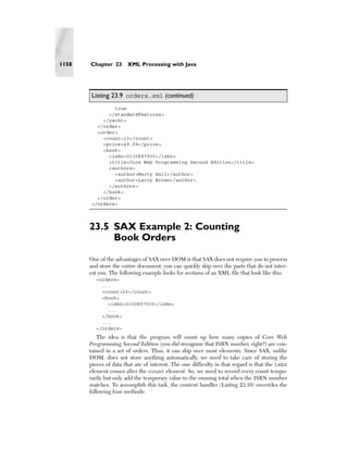 1158   Chapter 23      XML Processing with Java




       Listing 23.9 orders.xml (continued)
               true
             </standardFeatures>
           </yacht>
         </order>
         <order>
           <count>13</count>
           <price>49.99</price>
           <book>
             <isbn>0130897930</isbn>
             <title>Core Web Programming Second Edition</title>
             <authors>
               <author>Marty Hall</author>
               <author>Larry Brown</author>
             </authors>
           </book>
         </order>
       </orders>




       23.5 SAX Example 2: Counting
            Book Orders
       One of the advantages of SAX over DOM is that SAX does not require you to process
       and store the entire document; you can quickly skip over the parts that do not inter-
       est you. The following example looks for sections of an XML file that look like this:
         <orders>
           ...
           <count>23</count>
           <book>
             <isbn>0130897930</isbn>
             ...
           </book>
           ...
         </orders>
           The idea is that the program will count up how many copies of Core Web
       Programming Second Edition (you did recognize that ISBN number, right?) are con-
       tained in a set of orders. Thus, it can skip over most elements. Since SAX, unlike
       DOM, does not store anything automatically, we need to take care of storing the
       pieces of data that are of interest. The one difficulty in that regard is that the isbn
       element comes after the count element. So, we need to record every count tempo-
       rarily but only add the temporary value to the running total when the ISBN number
       matches. To accomplish this task, the content handler (Listing 23.10) overrides the
       following four methods:
 