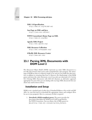 1134   Chapter 23      XML Processing with Java



            XML 1.0 Specification
               http://www.w3.org/TR/REC-xml

            Sun Page on XML and Java
               http://java.sun.com/xml/

            WWW Consortium’s Home Page on XML
               http://www.w3.org/XML/

            Apache XML Project
               http://xml.apache.org/

            XML Resource Collection
               http://xml.coverpages.org/

            O’Reilly XML Resource Center
               http://www.xml.com/



       23.1 Parsing XML Documents with
            DOM Level 2
       The Document Object Model (DOM) represents an entire XML document in a
       tree-like data structure that can be easily manipulated by a Java program. The advan-
       tages of DOM are that it is relatively simple to use and you can modify the data struc-
       ture in addition to extracting data from it. However, the disadvantage is that DOM
       parses and stores the entire document, even if you only care about part of it. Section
       23.3 (Parsing XML Documents with SAX 2.0) discusses an alternative approach
       appropriate for cases when you are dealing with very large XML documents but care
       about only small sections of them.

         Installation and Setup
       DOM is not a standard part of either Java 2 Standard Edition or the servlet and JSP
       APIs. So, your first step is to download the appropriate classes and configure them
       for use in your programs. Here is a summary of what is required.

           1. Download a DOM-compliant parser. The parser provides the
              Java classes that follow the DOM Level 2 API as specified by
              the WWW Consortium. You can obtain a list of XML parsers in
              Java at http://www.xml.com/pub/rg/Java_Parsers.
 