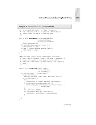 23.5 SAX Example 2: Counting Book Orders     1161




Listing 23.10 CountHandler.java (continued)
 /** If you end the "count" or "isbn" elements,
  * set a flag so that the characters method will no
  * longer check the value of the tag body.
  */

 public void endElement(String namespaceUri,
                        String localName,
                        String qualifiedName)
     throws SAXException {
   if (qualifiedName.equals("count")) {
     collectCount = false;
   } else if (qualifiedName.equals("isbn")) {
     collectISBN = false;
   }
 }

 /**   Since the "count" entry comes before the "book"
  *    entry (which contains "isbn"), we have to temporarily
  *    record all counts we see. Later, if we find a
  *    matching "isbn" entry, we will record that temporary
  *    count.
  */

 public void characters(char[] chars,
                         int startIndex,
                         int endIndex) {
   if (collectCount || collectISBN) {
     String dataString =
       new String(chars, startIndex, endIndex).trim();
     if (collectCount) {
       try {
         currentCount = Integer.parseInt(dataString);
       } catch(NumberFormatException nfe) {
         System.err.println("Ignoring malformed count: " +
                             dataString);
       }
     } else if (collectISBN) {
       if (dataString.equals("0130897930")) {
         totalCount = totalCount + currentCount;
       }
     }
   }
 }


                                                          (continued)
 