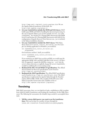 23.6 Transforming XML with XSLT           1165



        http://www.xslt.com/xslt_tools_engines.htm. We use
        the Apache Xalan-J transformer in this book. See
       http://xml.apache.org/xalan-j/.
    2. Set your CLASSPATH to include the DOM and SAX classes. XSLT
       builds upon DOM and SAX for handling the document processing. In
       the case of Apache Xalan-J, you need to include xerces.jar in the
       CLASSPATH. See Section 23.1 (Parsing XML Documents with DOM
       Level 2) and Section 23.3 (Parsing XML Documents with SAX 2.0) for
       configuration of Apache Xerces-J. Note that xerces.jar is included
       in the Xalan-J installation directory.
    3. Set your CLASSPATH to include the XSLT classes. With Xalan,
       these classes are in xalan_install_dirxalan.jar. For exam-
       ple, for desktop application on Windows, you would do
        set CLASSPATH=xalan_install_dirxalan.jar;
            %CLASSPATH%
        On Unix/Linux and the C shell, you would do
        setenv CLASSPATH xalan_install_dir/xalan.jar:
               $CLASSPATH
       If you wanted to use XSLT from servlets and JSP, you would copy the
       appropriate DOM, SAX, and XSLT JAR files to the server’s lib direc-
       tory (if supported), unpack the JAR files (using jar -xvf) into the
       server’s classes directory, or explicitly change the server’s CLASSPATH,
       usually by modifying the server’s startup script.
    4. Bookmark the XSL 1.0 and XPath 1.0 specifications. The official
       documentation for these two specifications can be found at
       http://www.w3.org/Style/XSL/.
    5. Bookmark the XSLT specification. The official XSLT specification
       can be found at http://www.w3.org/TR/xslt.html. The XSLT
       specification is implemented in Apache Xalan through the Transfor-
       mation API for XML (TrAX). The complete TrAX API comes with
       Xalan-J in Javadoc format and is also available on-line at
       http://xml.apache.org/xalan-j/apidocs/.


  Translating
With XSLT processing, there are two high-level tasks, establishing an XSL template
from which to build a transformer and invoking the transformer on the XML docu-
ment. The following list summarizes the detailed steps needed to accomplish these
tasks.

    1. Tell the system which parser you want to use for transforma-
       tions. This can be done in a number of ways: through the
       javax.xml.transform.TransformFactory system property,
 