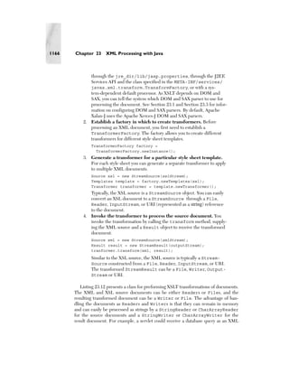 1166   Chapter 23      XML Processing with Java



              through the jre_dir/lib/jaxp.properties, through the J2EE
              Services API and the class specified in the META-INF/services/
              javax.xml.transform.TransformFactory, or with a sys-
              tem-dependent default processor. As XSLT depends on DOM and
              SAX, you can tell the system which DOM and SAX parser to use for
              processing the document. See Section 23.1 and Section 23.3 for infor-
              mation on configuring DOM and SAX parsers. By default, Apache
              Xalan-J uses the Apache Xerces-J DOM and SAX parsers.
           2. Establish a factory in which to create transformers. Before
              processing an XML document, you first need to establish a
              TransformerFactory. The factory allows you to create different
              transformers for different style sheet templates.
               TransformerFactory factory =
                 TransformerFactory.newInstance();
           3. Generate a transformer for a particular style sheet template.
              For each style sheet you can generate a separate transformer to apply
              to multiple XML documents.
               Source xsl = new StreamSource(xslStream);
               Templates template = factory.newTemplates(xsl);
               Transformer transformer = template.newTransformer();
              Typically, the XSL source is a StreamSource object. You can easily
              convert an XSL document to a StreamSource through a File,
              Reader, InputStream, or URI (represented as a string) reference
              to the document.
           4. Invoke the transformer to process the source document. You
              invoke the transformation by calling the transform method, supply-
              ing the XML source and a Result object to receive the transformed
              document.
               Source xml = new StreamSource(xmlStream);
               Result result = new StreamResult(outputStream);
               tranformer.transform(xml, result);
               Similar to the XSL source, the XML source is typically a Stream-
               Source constructed from a File, Reader, InputStream, or URI.
               The transformed StreamResult can be a File, Writer, Output-
               Stream or URI.

          Listing 23.12 presents a class for preforming XSLT transformations of documents.
       The XML and XSL source documents can be either Readers or Files, and the
       resulting transformed document can be a Writer or File. The advantage of han-
       dling the documents as Readers and Writers is that they can remain in memory
       and can easily be processed as strings by a StringReader or CharArrayReader
       for the source documents and a StringWriter or CharArrayWriter for the
       result document. For example, a servlet could receive a database query as an XML
 
