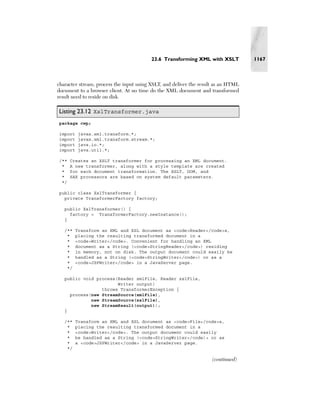23.6 Transforming XML with XSLT            1167



character stream, process the input using XSLT, and deliver the result as an HTML
document to a browser client. At no time do the XML document and transformed
result need to reside on disk.

Listing 23.12 XslTransformer.java
package cwp;

import    javax.xml.transform.*;
import    javax.xml.transform.stream.*;
import    java.io.*;
import    java.util.*;

/**   Creates an XSLT transformer for processing an XML document.
 *    A new transformer, along with a style template are created
 *    for each document transformation. The XSLT, DOM, and
 *    SAX processors are based on system default parameters.
 */

public class XslTransformer {
  private TransformerFactory factory;

   public XslTransformer() {
     factory = TransformerFactory.newInstance();
   }

   /**   Transform an XML and XSL document as <code>Reader</code>s,
    *    placing the resulting transformed document in a
    *    <code>Writer</code>. Convenient for handling an XML
    *    document as a String (<code>StringReader</code>) residing
    *    in memory, not on disk. The output document could easily be
    *    handled as a String (<code>StringWriter</code>) or as a
    *    <code>JSPWriter</code> in a JavaServer page.
    */

   public void process(Reader xmlFile, Reader xslFile,
                       Writer output)
                 throws TransformerException {
     process(new StreamSource(xmlFile),
             new StreamSource(xslFile),
             new StreamResult(output));
   }

   /**   Transform an XML and XSL document as <code>File</code>s,
    *    placing the resulting transformed document in a
    *    <code>Writer</code>. The output document could easily
    *    be handled as a String (<code>StringWriter</code)> or as
    *    a <code>JSPWriter</code> in a JavaServer page.
    */

                                                                     (continued)
 