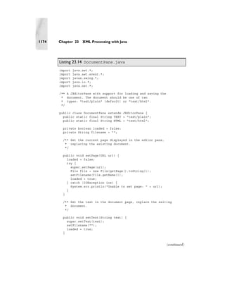 1174   Chapter 23    XML Processing with Java




       Listing 23.14 DocumentPane.java
       import   java.awt.*;
       import   java.awt.event.*;
       import   javax.swing.*;
       import   java.io.*;
       import   java.net.*;

       /** A JEditorPane with support for loading and saving the
        * document. The document should be one of two
        * types: "text/plain" (default) or "text/html".
        */

       public class DocumentPane extends JEditorPane {
         public static final String TEXT = "text/plain";
         public static final String HTML = "text/html";

         private boolean loaded = false;
         private String filename = "";

         /** Set the current page displayed in the editor pane,
          * replacing the existing document.
          */

         public void setPage(URL url) {
           loaded = false;
           try {
             super.setPage(url);
             File file = new File(getPage().toString());
             setFilename(file.getName());
             loaded = true;
           } catch (IOException ioe) {
             System.err.println("Unable to set page: " + url);
           }
         }

         /** Set the text in the document page, replace the exiting
          * document.
          */

         public void setText(String text) {
           super.setText(text);
           setFilename("");
           loaded = true;
         }


                                                                   (continued)
 
