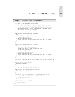 23.7 XSLT Example 1: XSLT Document Editor   1175




Listing 23.14 DocumentPane.java (continued)
    /**   Load a file into the editor pane.
     *
     *    Note that the setPage method of JEditorPane checks the
     *    URL of the currently loaded page against the URL of the
     *    new page to laod. If the two URLs are the same, then
     *    the page is <b>not</b> reloaded.
     */

    public void loadFile(String filename) {
      try {
        File file = new File(filename);
        setPage(file.toURL());
      } catch (IOException mue) {
        System.err.println("Unable to load file: " + filename);
      }
    }

    public void saveFile(String filename) {
      try {
        File file = new File(filename);
        FileWriter writer = new FileWriter(file);
        writer.write(getText());
        writer.close();
        setFilename(file.getName());
      } catch (IOException ioe) {
        System.err.println("Unable to save file: " + filename);
      }
    }

    /** Return the name of the file loaded into the editor pane. */

    public String getFilename() {
      return(filename);
    }

    /** Set the filename of the document. */

    public void setFilename(String filename) {
      this.filename = filename;
    }

    /** Return true if a document is loaded into the editor
     * page, either through <code>setPage</code> or
     * <code>setText</code>.
     */

    public boolean isLoaded() {
      return(loaded);
    }
}
 