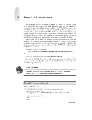1176   Chapter 23      XML Processing with Java



          The results for the XsltExample are shown in Figure 23–7 through Figure
       23–9. Specifically, the result for the XML document pane with the loaded file,
       perennials.xml (Listing 23.4), is shown in Figure 23–7. The XSL document pane
       with the loaded file, perennials.xsl (Listing 23.15), is shown in Figure 23–8.
       Finally, the XSLT transformation of the XML document is presented in Figure 23–8.
       For this example, all daylilies awarded a Stout Medal are selected from the XML file
       and listed in an HTML TABLE. For each daylily matching the criteria, the year of
       hybridization, cultivar name, bloom season, and cost are presented in the table.
            Note that for Apache Xalan-J to perform the XSLT transformation, the DTD,
       perennials.dtd, must be accessible on-line from http://archive.coreweb-
       programming.com/dtds/. If you would like to test this example locally, place the
       file, perennials.dtd, in a dtds subdirectory below the XML file, and change the
       DOCTYPE statement from
            <!DOCTYPE perennials SYSTEM
               "http://archive.corewebprogramming.com/dtds/perennials.dtd">
       to
            <!DOCTYPE perennials SYSTEM "dtds/perennials.dtd">

         Note that in the XSL file, if you include a doctype-public attribute for the
       xsl:output element, then Xalan will include a DOCTYPE statement for the first
       line of the output document.


             Core Approach

             Include a doctype-public attribute in the xsl:output element to
             produce a DOCTYPE statement in the transformed output.




       Listing 23.15 perennials.xsl
       <?xml version="1.0"?>
       <xsl:stylesheet version="1.0"
         xmlns:xsl="http://www.w3.org/1999/XSL/Transform">
         <xsl:output method="html"
           doctype-public ="-//W3C//DTD HTML 4.0 Transitional//EN"/>

            <xsl:template match="/">
            <HTML>
            <HEAD>

                                                                              (continued)
 