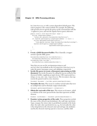 1136   Chapter 23    XML Processing with Java



              BuilderFactory, or with a system-dependent default parser. The
              system property is the easiest method. For example, the following
              code permits users to specify the parser on the command line with the
              -D option to java, and uses the Apache Xerces parser otherwise.
              public static void main(String[] args) {
                String jaxpPropertyName =
                  "javax.xml.parsers.DocumentBuilderFactory";
                if (System.getProperty(jaxpPropertyName) == null) {
                  String apacheXercesPropertyValue =
                    "org.apache.xerces.jaxp.DocumentBuilderFactoryImpl";
                  System.setProperty(jaxpPropertyName,
                                     apacheXercesPropertyValue);
                }
                ...
              }
          2. Create a JAXP document builder. This is basically a wrapper
             around a specific XML parser.
              DocumentBuilderFactory builderFactory =
                DocumentBuilderFactory.newInstance();
              DocumentBuilder builder =
                builderFactory.newDocumentBuilder();

             Note that you can use the setNamespaceAware and
             setValidating methods on the DocumentBuilderFactory to
             make the parser namespace aware and validating, respectively.
          3. Invoke the parser to create a Document representing an XML
             document. You invoke the parser by calling the parse method of the
             document builder, supplying an input stream, URI (represented as a
             string), or org.xml.sax.InputSource. The Document class rep-
             resents the parsed result in a tree structure.
              Document document = builder.parse(someInputStream);
          4. Normalize the tree. This means to combine textual nodes that were
             on multiple lines and to eliminate empty textual nodes.
              document.getDocumentElement().normalize();
          5. Obtain the root node of the tree. This returns an Element, which
             is a subclass of the more general Node class that represents an XML
             element.
              Element rootElement = document.getDocumentElement();
          6. Examine various properties of the node. These properties include
             the name of the element (getNodeName), the node type (getNode-
             Type; compare the return value to predefined constants in the Node
             class), the node value (getNodeValue; e.g., for text nodes the value
             is the string between the element’s start and end tags), the attributes
             used by the element’s start tag (getAttributes), and the child
 
