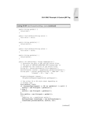 23.8 XSLT Example 2: Custom JSP Tag     1185




Listing 23.20 XslTransformTag.java (continued)
 public String getXml() {
   return(xml);
 }

 public void setXslie(String xslie) {
   this.xslie = xslie;
 }

 public String getXslie() {
   return(xslie);
 }

 public void setXslns(String xslns) {
   this.xslns = xslns;
 }

 public String getXslns() {
   return(xslns);
 }

 public int doStartTag() throws JspException {
   // Determine the path to XML and XSL source files.
   // The path of SERVLET_HOME/WEB-INF/classes/cwp/ is
   // assumed for the location of the source files.
   String FS = System.getProperty("file.separator");
   ServletContext context = pageContext.getServletContext();
   String path = context.getRealPath(FS) + "WEB-INF" + FS +
                 "classes" + FS + "cwp" + FS;

   HttpServletRequest request =
     (HttpServletRequest)pageContext.getRequest();

   // Use either IE or NS style sheet depending on
   // browser type.
   File xslFile = null;
   if ((browserType(request) == IE) && (getXslie() != null)) {
     xslFile = new File(path + getXslie());
   } else {
     xslFile = new File(path + getXslns());
   }
   File xmlFile = new File(path + getXml());
   try {
     JspWriter out = pageContext.getOut();
     XslTransformer transformer = new XslTransformer();
     transformer.process(xmlFile, xslFile, out);
   }

                                                        (continued)
 