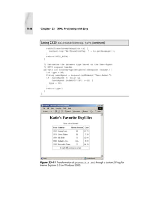 1186   Chapter 23      XML Processing with Java




       Listing 23.20 XslTransformTag.java (continued)
               catch(TransformerException tx) {
                 context.log("XslTransformTag: " + tx.getMessage());
               }
               return(SKIP_BODY);
           }

           // Determine the browser type based on the User-Agent
           // HTTP request header.
           private int browserType(HttpServletRequest request) {
             int type = NS;
             String userAgent = request.getHeader("User-Agent");
             if ((userAgent != null) &&
                 (userAgent.indexOf("IE") >=0)) {
               type = IE;
             }
             return(type);
           }
       }




       Figure 23–11 Transformation of perennials.xml through a custom JSP tag for
       Internet Explorer 5.0 on Windows 2000.
 