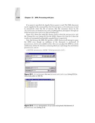 1138   Chapter 23      XML Processing with Java



           If no parser is specified, the Apache Xerces parser is used. The XML document
       can be supplied on the command line, but if it is not given, a JFileChooser is used
       to interactively select the file of interest. The file extensions shown by the
       JFileChooser are limited to xml and tld (JSP tag library descriptors) through use
       of the ExtensionFileFilter class of Listing 23.3.
           Figure 23–1 shows the initial file chooser used to select the perennials.xml
       file (Listing 23.4; see Listing 23.5 for the DTD). Figures 23–2 and 23–3 show the
       result in its unexpanded and partially expanded forms, respectively.
           Note that because the XML file specifies a DTD, Xerces-J will attempt to parse
       the DTD even though no validation of the document is performed. If
       perennials.dtd is not available on-line, then you can place the DTD in a dtds
       subdirectory (below the directory containing XMLTree) and change the DOCTYPE in
       perennials.xml to
         <!DOCTYPE perennials SYSTEM "dtds/perennials.dtd">




       Figure 23–1 JFileChooser that uses ExtensionFileFilter (Listing 23.3) to
       interactively select an XML file.




       Figure 23–2 JTree representation of root node and top-level child elements of
       perennials.xml (Listing 23.4).
 