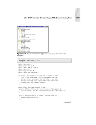 23.2 DOM Example: Representing an XML Document as a JTree            1139




Figure 23–3 JTree representation of perennials.xml with several nodes
expanded.


Listing 23.1 XMLTree.java
import   java.awt.*;
import   javax.swing.*;
import   javax.swing.tree.*;
import   java.io.*;
import   org.w3c.dom.*;
import   javax.xml.parsers.*;

/**   Given a filename or a name and an input stream,
 *    this class generates a JTree representing the
 *    XML structure contained in the file or stream.
 *    Parses with DOM then copies the tree structure
 *    (minus text and comment nodes).
 */

public class XMLTree extends JTree {
  public XMLTree(String filename) throws IOException {
    this(filename, new FileInputStream(new File(filename)));
  }

   public XMLTree(String filename, InputStream in) {
     super(makeRootNode(in));
   }

                                                                 (continued)
 
