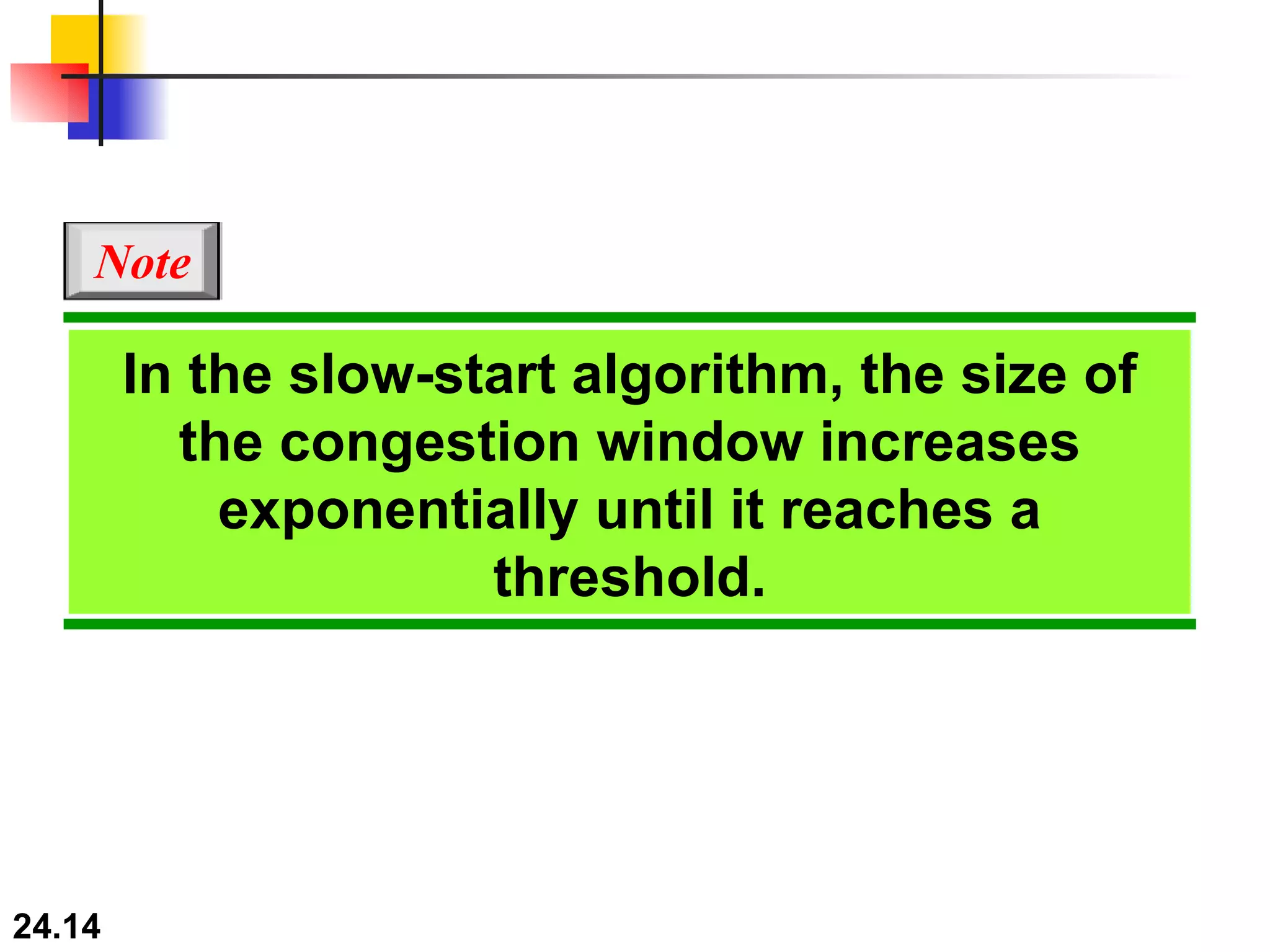 In the slow-start algorithm, the size of the congestion window increases exponentially until it reaches a threshold. Note 